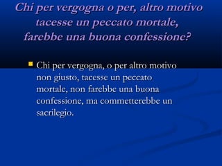 Chi per vergogna o per, altro motivoChi per vergogna o per, altro motivo
tacesse un peccato mortale, tacesse un peccato mortale, 
farebbe una buona confessione? farebbe una buona confessione? 
 Chi per vergogna, o per altro motivoChi per vergogna, o per altro motivo
non giusto, tacesse un peccatonon giusto, tacesse un peccato
mortale, non farebbe una buonamortale, non farebbe una buona
confessione, ma commetterebbe unconfessione, ma commetterebbe un
sacrilegio. sacrilegio. 
 