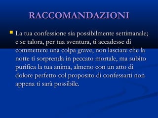 RACCOMANDAZIONIRACCOMANDAZIONI
 La tua confessione sia possibilmente settimanale;La tua confessione sia possibilmente settimanale;
e se talora, per tua sventura, ti accadesse die se talora, per tua sventura, ti accadesse di
commettere una colpa grave, non lasciare che lacommettere una colpa grave, non lasciare che la
notte ti sorprenda in peccato mortale, ma subitonotte ti sorprenda in peccato mortale, ma subito
purifica la tua anima, almeno con un atto dipurifica la tua anima, almeno con un atto di
dolore perfetto col proposito di confessarti nondolore perfetto col proposito di confessarti non
appena ti sarà possibile. appena ti sarà possibile. 
 