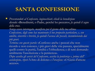 SANTA CONFESSIONESANTA CONFESSIONE
 Presentandoti al Confessore, inginocchiati; chiedi la benedizionePresentandoti al Confessore, inginocchiati; chiedi la benedizione
dicendo:dicendo: «Beneditemi, o Padre, perchè ho peccato»;  «Beneditemi, o Padre, perchè ho peccato»; fa quindi il segnofa quindi il segno
della croce. della croce. 
Senza essere interrogato, manifesta poi il giorno della tua ultimaSenza essere interrogato, manifesta poi il giorno della tua ultima
Confessione, digli come hai mantenuto il tuo proposito particolare, e, conConfessione, digli come hai mantenuto il tuo proposito particolare, e, con
umiltà, sincerità e brevità, fa quindi l'accusa dei peccati, incominciando daiumiltà, sincerità e brevità, fa quindi l'accusa dei peccati, incominciando dai
più gravi. più gravi. 
Termina con queste parole:Termina con queste parole: «Confesso anche i peccati che non «Confesso anche i peccati che non
ricordo e non conosco, i più gravi della vita passata, specialmentericordo e non conosco, i più gravi della vita passata, specialmente
quelli contro la purità, l'umiltà e l'obbedienza; e di tutti domandoquelli contro la purità, l'umiltà e l'obbedienza; e di tutti domando
umilmente l'assoluzione e la penitenza». umilmente l'assoluzione e la penitenza». 
Dopo ascolta gli avvisi del Confessore, accetta la penitenza e, prima dell'Dopo ascolta gli avvisi del Confessore, accetta la penitenza e, prima dell'
assoluzione, ripeti lassoluzione, ripeti l'«Atto di dolore» '«Atto di dolore» o l'orazione:o l'orazione: «O Gesù d'amore «O Gesù d'amore
acceso». acceso». 
 