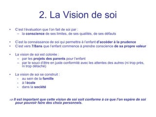 2. La Vision de soi
• C’est l’évaluation que l’on fait de soi par :
– la conscience de ses limites, de ses qualités, de ses défauts
• C’est la connaissance de soi qui permettra à l’enfant d’accéder à la prudence
• C’est vers 7/8ans que l’enfant commence à prendre conscience de sa propre valeur
• La vision de soi est colorée :
– par les projets des parents pour l’enfant
– par le souci d’être en juste conformité avec les attentes des autres (ni trop près,
ni trop détaché)
• La vision de soi se construit :
- au sein de la famille
- à l’école
- dans la société
 Il est important que cette vision de soi soit conforme à ce que l’on espère de soi
pour pouvoir faire des choix personnels.
 