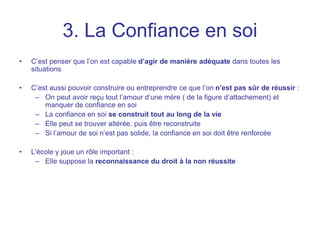 3. La Confiance en soi
• C’est penser que l’on est capable d’agir de manière adéquate dans toutes les
situations
• C’est aussi pouvoir construire ou entreprendre ce que l’on n’est pas sûr de réussir :
– On peut avoir reçu tout l’amour d’une mère ( de la figure d’attachement) et
manquer de confiance en soi
– La confiance en soi se construit tout au long de la vie
– Elle peut se trouver altérée, puis être reconstruite
– Si l’amour de soi n’est pas solide, la confiance en soi doit être renforcée
• L’école y joue un rôle important :
– Elle suppose la reconnaissance du droit à la non réussite
 
