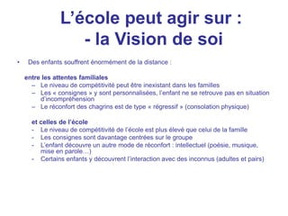 L’école peut agir sur :
- la Vision de soi
• Des enfants souffrent énormément de la distance :
entre les attentes familiales
– Le niveau de compétitivité peut être inexistant dans les familles
– Les « consignes » y sont personnalisées, l’enfant ne se retrouve pas en situation
d’incompréhension
– Le réconfort des chagrins est de type « régressif » (consolation physique)
et celles de l’école
- Le niveau de compétitivité de l’école est plus élevé que celui de la famille
- Les consignes sont davantage centrées sur le groupe
- L’enfant découvre un autre mode de réconfort : intellectuel (poésie, musique,
mise en parole…)
- Certains enfants y découvrent l’interaction avec des inconnus (adultes et pairs)
 