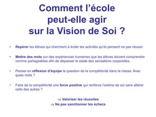 Comment l’école
peut-elle agir
sur la Vision de Soi ?
• Repérer les élèves qui cherchent à éviter les activités qu’ils pensent ne pas réussir.
• Mettre des mots sur des expériences humaines que les élèves doivent comprendre
comme partageables afin de dépasser le stade des sensations corporelles.
• Penser en réflexion d’équipe la question de la compétitivité dans la classe. Avec
quels mots ?
• Faire de la compétitivité une force positive qui renforce l’estime de soi sans altérer
celle des autres ?
 Valoriser les réussites
 Ne pas sanctionner les échecs
 