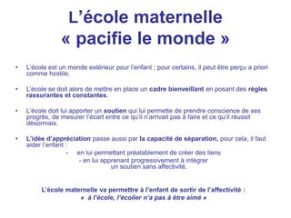 L’école maternelle
« pacifie le monde »
• L’école est un monde extérieur pour l’enfant ; pour certains, il peut être perçu a priori
comme hostile.
• L’école se doit alors de mettre en place un cadre bienveillant en posant des règles
rassurantes et constantes.
• L’école doit lui apporter un soutien qui lui permette de prendre conscience de ses
progrès, de mesurer l’écart entre ce qu’il n’arrivait pas à faire et ce qu’il réussit
désormais.
• L’idée d’appréciation passe aussi par la capacité de séparation, pour cela, il faut
aider l’enfant :
- en lui permettant préalablement de créer des liens
- en lui apprenant progressivement à intégrer
un soutien sans affectivité.
L’école maternelle va permettre à l’enfant de sortir de l’affectivité :
« à l’école, l’écolier n’a pas à être aimé »
 