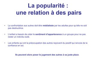 La popularité :
une relation à des pairs
• La confrontation aux autres doit être médiatisée par les adultes pour qu’elle ne soit
pas destructrice.
• L’enfant a besoin de créer le sentiment d’appartenance à un groupe pour ne pas
rester un individu isolé.
• Les enfants qui ont la préoccupation des autres reçoivent du positif qui renvoie de la
confiance en soi.
Ils peuvent alors poser le jugement des autres à sa juste place.
 