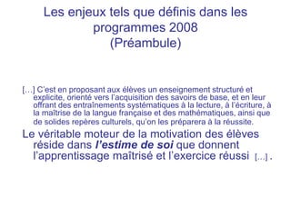 Les enjeux tels que définis dans les
programmes 2008
(Préambule)
[…] C’est en proposant aux élèves un enseignement structuré et
explicite, orienté vers l’acquisition des savoirs de base, et en leur
offrant des entraînements systématiques à la lecture, à l’écriture, à
la maîtrise de la langue française et des mathématiques, ainsi que
de solides repères culturels, qu’on les préparera à la réussite.
Le véritable moteur de la motivation des élèves
réside dans l’estime de soi que donnent
l’apprentissage maîtrisé et l’exercice réussi […] .
 