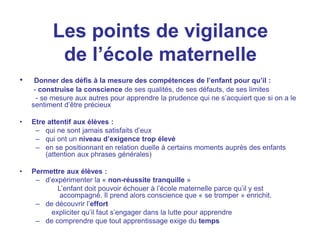 Les points de vigilance
de l’école maternelle
• Donner des défis à la mesure des compétences de l’enfant pour qu’il :
- construise la conscience de ses qualités, de ses défauts, de ses limites
- se mesure aux autres pour apprendre la prudence qui ne s’acquiert que si on a le
sentiment d’être précieux
• Etre attentif aux élèves :
– qui ne sont jamais satisfaits d’eux
– qui ont un niveau d’exigence trop élevé
– en se positionnant en relation duelle à certains moments auprès des enfants
(attention aux phrases générales)
• Permettre aux élèves :
– d’expérimenter la « non-réussite tranquille »
L’enfant doit pouvoir échouer à l’école maternelle parce qu’il y est
accompagné. Il prend alors conscience que « se tromper » enrichit.
– de découvrir l’effort
expliciter qu’il faut s’engager dans la lutte pour apprendre
– de comprendre que tout apprentissage exige du temps
 