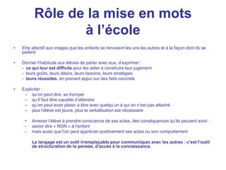 Rôle de la mise en mots
à l’école
• Etre attentif aux images que les enfants se renvoient les uns les autres et à la façon dont ils se
parlent
• Donner l’habitude aux élèves de parler avec eux, d’exprimer :
- ce qui leur est difficile pour les aider à construire leur jugement
- leurs goûts, leurs désirs, leurs besoins, leurs stratégies
- leurs réussites, en prenant appui sur des faits concrets
• Expliciter :
– qu’on peut dire, se tromper
– qu’il faut être capable d’attendre
– qu’on peut avoir plaisir à être avec quelqu’un à qui on n’est pas attaché
– plus l’élève est jeune, plus la verbalisation est nécessaire
• Amener l’élève à prendre conscience de ses actes, des conséquences qu’ils peuvent avoir :
- savoir dire « NON » à l’enfant
- mais aussi que l’on peut apprécier positivement ses actes ou son comportement
Le langage est un outil irremplaçable pour communiquer avec les autres : c’est l’outil
de structuration de la pensée, d’accès à la connaissance.
 