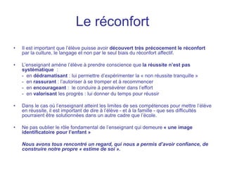 Le réconfort
• Il est important que l’élève puisse avoir découvert très précocement le réconfort
par la culture, le langage et non par le seul biais du réconfort affectif.
• L’enseignant amène l’élève à prendre conscience que la réussite n’est pas
systématique :
- en dédramatisant : lui permettre d’expérimenter la « non réussite tranquille »
- en rassurant : l’autoriser à se tromper et à recommencer
- en encourageant : le conduire à persévérer dans l’effort
- en valorisant les progrès : lui donner du temps pour réussir
• Dans le cas où l’enseignant atteint les limites de ses compétences pour mettre l’élève
en réussite, il est important de dire à l’élève - et à la famille - que ses difficultés
pourraient être solutionnées dans un autre cadre que l’école.
• Ne pas oublier le rôle fondamental de l’enseignant qui demeure « une image
identificatoire pour l’enfant »
Nous avons tous rencontré un regard, qui nous a permis d’avoir confiance, de
construire notre propre « estime de soi ».
 