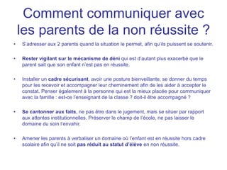Comment communiquer avec
les parents de la non réussite ?
• S’adresser aux 2 parents quand la situation le permet, afin qu’ils puissent se soutenir.
• Rester vigilant sur le mécanisme de déni qui est d’autant plus exacerbé que le
parent sait que son enfant n’est pas en réussite.
• Installer un cadre sécurisant, avoir une posture bienveillante, se donner du temps
pour les recevoir et accompagner leur cheminement afin de les aider à accepter le
constat. Penser également à la personne qui est la mieux placée pour communiquer
avec la famille : est-ce l’enseignant de la classe ? doit-il être accompagné ?
• Se cantonner aux faits, ne pas être dans le jugement, mais se situer par rapport
aux attentes institutionnelles. Préserver le champ de l’école, ne pas laisser le
domaine du soin l’envahir.
• Amener les parents à verbaliser un domaine où l’enfant est en réussite hors cadre
scolaire afin qu’il ne soit pas réduit au statut d’élève en non réussite.
 