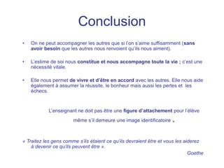 Conclusion
• On ne peut accompagner les autres que si l’on s’aime suffisamment (sans
avoir besoin que les autres nous renvoient qu’ils nous aiment).
• L’estime de soi nous constitue et nous accompagne toute la vie ; c’est une
nécessité vitale.
• Elle nous permet de vivre et d’être en accord avec les autres. Elle nous aide
également à assumer la réussite, le bonheur mais aussi les pertes et les
échecs.
L’enseignant ne doit pas être une figure d’attachement pour l’élève
même s’il demeure une image identificatoire .
« Traitez les gens comme s’ils étaient ce qu’ils devraient être et vous les aiderez
à devenir ce qu’ils peuvent être ».
Goethe
 