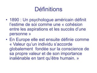 Définitions
• 1890 : Un psychologue américain définit
l’estime de soi comme une « cohésion
entre les aspirations et les succès d’une
personne »
• En Europe elle est ensuite définie comme
« Valeur qu’un individu s’accorde
globalement fondée sur la conscience de
sa propre valeur et de son importance
inaliénable en tant qu’être humain. »
 