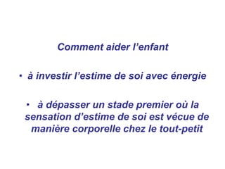 Comment aider l’enfant
• à investir l’estime de soi avec énergie
• à dépasser un stade premier où la
sensation d’estime de soi est vécue de
manière corporelle chez le tout-petit
 