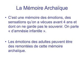 La Mémoire Archaïque
• C’est une mémoire des émotions, des
sensations qu’on a vécues avant 4 ans et
dont on ne garde pas le souvenir. On parle
« d’amnésie infantile ».
• Les émotions des adultes peuvent être
des remontées de cette mémoire
archaïque.
 