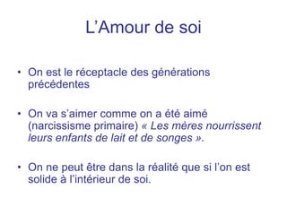L’Amour de soi
• On est le réceptacle des générations
précédentes
• On va s’aimer comme on a été aimé
(narcissisme primaire) « Les mères nourrissent
leurs enfants de lait et de songes ».
• On ne peut être dans la réalité que si l’on est
solide à l’intérieur de soi.
 