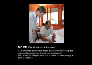 DIDIER, Conducteur de travaux
« La confiance est quelque chose qui doit être mise en place
pour que la personne en face de moi soit rassurée.
Elle permet de déléguer sans que la méfiance n’entre en jeux
dans la relation.»
 