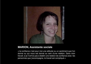 MARION, Assistante sociale
« la confiance c’est pour moi une attitude ou un sentiment que l’on
donne ou qui nous est donné au sein d’une relation. Dans mon
travail, si je n’arrive pas à établir une relation de confiance avec les
personnes que j’accompagne, le travail est compliqué.»
 