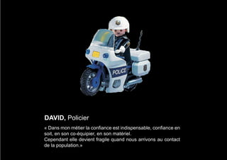 DAVID, Policier
« Dans mon métier la confiance est indispensable, confiance en
soit, en son co-équipier, en son matériel.
Cependant elle devient fragile quand nous arrivons au contact
de la population.»
 