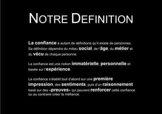 NOTRE DEFINITION
La confiance à autant de définitions qu’il existe de personnes.
Sa définition dépendra du milieu social, de l’âge, du métier et
du vécu de chaque personne.

La confiance est une notion immatérielle, personnelle et
basée sur l’expérience.

La confiance s’établit tout d’abord sur une première
impression, des sentiments, puis d’un raisonnement
basé sur des «preuves» qui peuvent renforcer cette confiance
ou au contraire créer la méfiance.
 