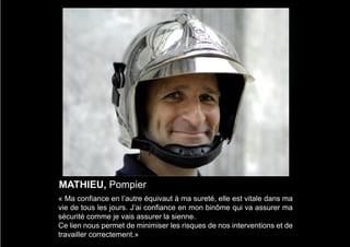 MATHIEU, Pompier
« Ma confiance en l’autre équivaut à ma sureté, elle est vitale dans ma
vie de tous les jours. J’ai confiance en mon binôme qui va assurer ma
sécurité comme je vais assurer la sienne.
Ce lien nous permet de minimiser les risques de nos interventions et de
travailler correctement.»
 