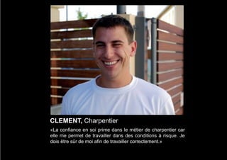 CLEMENT, Charpentier
«La confiance en soi prime dans le métier de charpentier car
elle me permet de travailler dans des conditions à risque. Je
dois être sûr de moi afin de travailler correctement.»
 