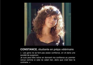 CONSTANCE, étudiante en prépa vétérinaire
« Les gens ne se font pas assez confiance, on vit dans une
société de suspicion.
Je suis peut être naïve en donnant ma confiance au premier
venue comme si cela ne valait rien, alors que c’est bien le
contraire. »
 