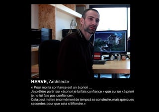 HERVE, Architecte
« Pour moi la confiance est un à priori ...
Je préfère partir sur «à priori je lui fais confiance » que sur un «à priori
je ne lui fais pas confiance».
Cela peut mettre énormément de temps à se construire, mais quelques
secondes pour que cela s’éffondre.»
 