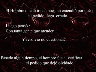 El Hombre quedó triste, pues no entendió por qué su pedido llegó  errado. Luego pensó :  Con tanta gente que atender... Y resolvió no cuestionar. Pasado algun tiempo, el hombre fue a  verificar  el pedido que dejó olvidado. 