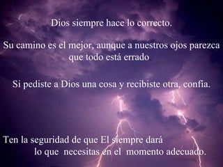 Dios siempre hace lo correcto. Su camino es el mejor, aunque a nuestros ojos parezca que todo está errado .  Si pediste a Dios una cosa y recibiste otra, confía. Ten la seguridad de que El siempre dará  lo que  necesitas en el  momento adecuado. 