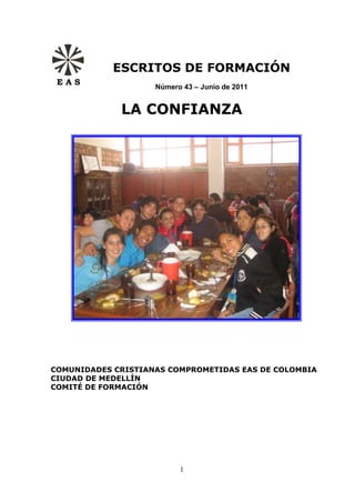 ESCRITOS DE FORMACIÓN
 EAS
                    Número 43 – Junio de 2011


             LA CONFIANZA




COMUNIDADES CRISTIANAS COMPROMETIDAS EAS DE COLOMBIA
CIUDAD DE MEDELLÍN
COMITÉ DE FORMACIÓN




                          1
 