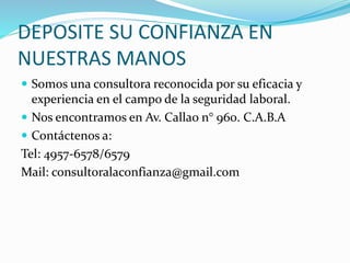 DEPOSITE SU CONFIANZA EN
NUESTRAS MANOS
Somos una consultora reconocida por su eficacia y
experiencia en el campo de la seguridad laboral.
Nos encontramos en Av. Callao n° 960. C.A.B.A
Contáctenos a:
Tel: 4957-6578/6579
Mail: consultoralaconfianza@gmail.com
