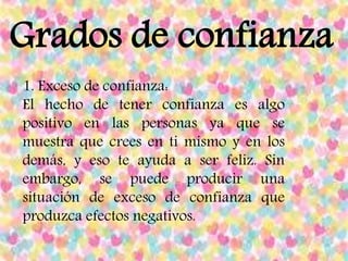 Grados de confianza
1. Exceso de confianza:
El hecho de tener confianza es algo
positivo en las personas ya que se
muestra que crees en ti mismo y en los
demás, y eso te ayuda a ser feliz. Sin
embargo, se puede producir una
situación de exceso de confianza que
produzca efectos negativos.
 