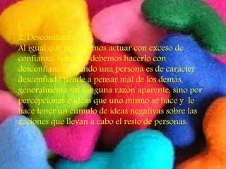 2. Desconfianza:
Al igual que no debemos actuar con exceso de
confianza, tampoco debemos hacerlo con
desconfianza. Cuando una persona es de carácter
desconfiado tiende a pensar mal de los demás,
generalmente sin ninguna razón aparente, sino por
percepciones e ideas que uno mismo se hace y le
hace tener un cúmulo de ideas negativas sobre las
acciones que llevan a cabo el resto de personas.
 