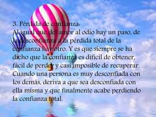 3. Pérdida de confianza:
Al igual que del amor al odio hay un paso, de
la desconfianza a la pérdida total de la
confianza hay otro. Y es que siempre se ha
dicho que la confianza es difícil de obtener,
fácil de perder y casi imposible de recuperar.
Cuando una persona es muy desconfiada con
los demás, deriva a que sea desconfiada con
ella misma y que finalmente acabe perdiendo
la confianza total.
 