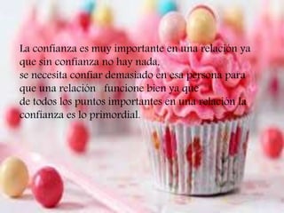t
La confianza es muy importante en una relación ya
que sin confianza no hay nada,
se necesita confiar demasiado en esa persona para
que una relación funcione bien ya que
de todos los puntos importantes en una relación la
confianza es lo primordial.
 