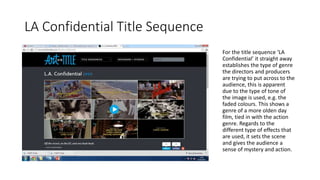 LA Confidential Title Sequence 
For the title sequence ‘LA 
Confidential’ it straight away 
establishes the type of genre 
the directors and producers 
are trying to put across to the 
audience, this is apparent 
due to the type of tone of 
the image is used, e.g. the 
faded colours. This shows a 
genre of a more olden day 
film, tied in with the action 
genre. Regards to the 
different type of effects that 
are used, it sets the scene 
and gives the audience a 
sense of mystery and action. 
 