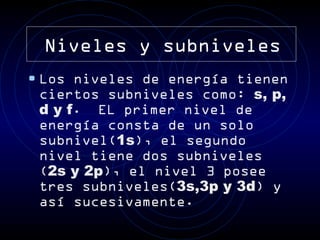 Niveles y subniveles
• Los niveles de energía tienen
 ciertos subniveles como: s, p,
 d y f. EL primer nivel de
 energía consta de un solo
 subnivel(1s), el segundo
 nivel tiene dos subniveles
 (2s y 2p), el nivel 3 posee
 tres subniveles(3s,3p y 3d) y
 así sucesivamente.
 