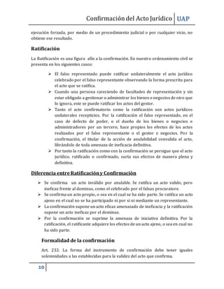 Confirmacióndel Acto Jurídico UAP
10
ejecución forzada, por medio de un procedimiento judicial o por cualquier vicio, no
obtiene ese resultado.
Ratificación
La Ratificación es una figura afín a la confirmación. En nuestro ordenamiento civil se
presenta en los siguientes casos:
 El falso representado puede ratificar unilateralmente el acto jurídico
celebrado por el falso representante observando la forma prescrita para
el acto que se ratifica.
 Cuando una persona careciendo de facultades de representación y sin
estar obligado a gestionar o administrar los bienes o negocios de otro que
lo ignora, este se puede ratificar los actos del gestor.
 Tanto el acto confirmatorio como la ratificación son actos jurídicos
unilaterales recepticios. Por la ratificación el falso representado, en el
caso de defecto de poder, o el dueño de los bienes o negocios o
administradores por un tercero, hace propios los efectos de los actos
realizados por el falso representante o el gestor e negocios. Por la
confirmación, el titular de la acción de anulabilidad convalida el acto,
librándolo de toda amenaza de ineficacia definitiva.
 Por tanto la ratificación como con la confirmación se persigue que el acto
jurídico, ratificado o confirmado, surta sus efectos de manera plena y
definitiva.
Diferencia entre Ratificacióny Confirmación
 Se confirma un acto inválido por anulable. Se ratifica un acto valido, pero
ineficaz frente al dominus, como el celebrado por el falsus procuratore.
 Se confirma un acto propio, o sea en el cual se ha sido parte. Se ratifica un acto
ajeno en el cual no se ha participado ni por si ni mediante un representante.
 La confirmación supone un acto eficaz amenazado de ineficacia y la ratificación
supone un acto ineficaz por el dominus.
 Por la confirmación se suprime la amenaza de iniciativa definitiva. Por la
ratificación, el ratificante adquiere los efectos de un acto ajeno, o sea en cual no
ha sido parte.
Formalidad de la confirmación
Art. 232. La forma del instrumento de confirmación debe tener iguales
solemnidades a las establecidas para la validez del acto que confirma.
 