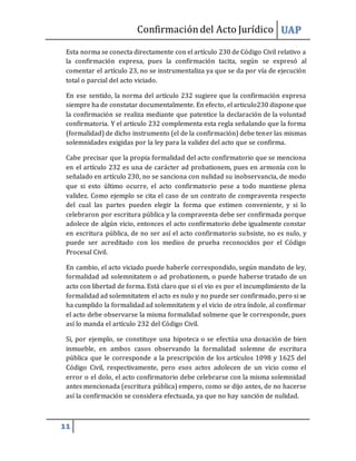 Confirmacióndel Acto Jurídico UAP
11
Esta norma se conecta directamente con el artículo 230 de Código Civil relativo a
la confirmación expresa, pues la confirmación tacita, según se expresó al
comentar el artículo 23, no se instrumentaliza ya que se da por vía de ejecución
total o parcial del acto viciado.
En ese sentido, la norma del artículo 232 sugiere que la confirmación expresa
siempre ha de constatar documentalmente. En efecto, el articulo230 dispone que
la confirmación se realiza mediante que patentice la declaración de la voluntad
confirmatoria. Y el articulo 232 complementa esta regla señalando que la forma
(formalidad) de dicho instrumento (el de la confirmación) debe tener las mismas
solemnidades exigidas por la ley para la validez del acto que se confirma.
Cabe precisar que la propia formalidad del acto confirmatorio que se menciona
en el artículo 232 es una de carácter ad probationem, pues en armonía con lo
señalado en artículo 230, no se sanciona con nulidad su inobservancia, de modo
que si esto último ocurre, el acto confirmatorio pese a todo mantiene plena
validez. Como ejemplo se cita el caso de un contrato de compraventa respecto
del cual las partes pueden elegir la forma que estimen conveniente, y si lo
celebraron por escritura pública y la compraventa debe ser confirmada porque
adolece de algún vicio, entonces el acto confirmatorio debe igualmente constar
en escritura pública, de no ser así el acto confirmatorio subsiste, no es nulo, y
puede ser acreditado con los medios de prueba reconocidos por el Código
Procesal Civil.
En cambio, el acto viciado puede haberle correspondido, según mandato de ley,
formalidad ad solemnitatem o ad probationem, o puede haberse tratado de un
acto con libertad de forma. Está claro que si el vio es por el incumplimiento de la
formalidad ad solemnitatem el acto es nulo y no puede ser confirmado, pero si se
ha cumplido la formalidad ad solemnitatem y el vicio de otra índole, al confirmar
el acto debe observarse la misma formalidad solmene que le corresponde, pues
así lo manda el artículo 232 del Código Civil.
Si, por ejemplo, se constituye una hipoteca o se efectúa una donación de bien
inmueble, en ambos casos observando la formalidad solemne de escritura
pública que le corresponde a la prescripción de los artículos 1098 y 1625 del
Código Civil, respectivamente, pero esos actos adolecen de un vicio como el
error o el dolo, el acto confirmatorio debe celebrarse con la misma solemnidad
antes mencionada (escritura pública) empero, como se dijo antes, de no hacerse
así la confirmación se considera efectuada, ya que no hay sanción de nulidad.
 