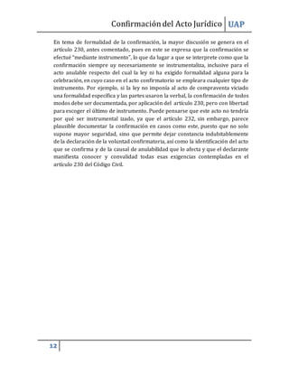 Confirmacióndel Acto Jurídico UAP
12
En tema de formalidad de la confirmación, la mayor discusión se genera en el
artículo 230, antes comentado, pues en este se expresa que la confirmación se
efectué “mediante instrumento”, lo que da lugar a que se interprete como que la
confirmación siempre uy necesariamente se instrumentaliza, inclusive para el
acto anulable respecto del cual la ley ni ha exigido formalidad alguna para la
celebración, en cuyo caso en el acto confirmatorio se empleara cualquier tipo de
instrumento. Por ejemplo, si la ley no imponía al acto de compraventa viciado
una formalidad específica y las partes usaron la verbal, la confirmación de todos
modos debe ser documentada, por aplicación del artículo 230, pero con libertad
para escoger el último de instrumento. Puede pensarse que este acto no tendría
por qué ser instrumental izado, ya que el artículo 232, sin embargo, parece
plausible documentar la confirmación en casos como este, puesto que no solo
supone mayor seguridad, sino que permite dejar constancia indubitablemente
de la declaración de la voluntad confirmatoria, así como la identificación del acto
que se confirma y de la causal de anulabilidad que lo afecta y que el declarante
manifiesta conocer y convalidad todas esas exigencias contempladas en el
artículo 230 del Código Civil.
 