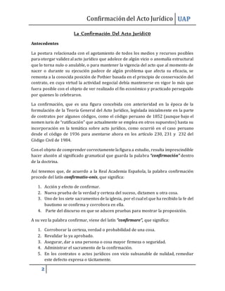 Confirmacióndel Acto Jurídico UAP
2
La Confirmación Del Acto Jurídico
Antecedentes
La postura relacionada con el agotamiento de todos los medios y recursos posibles
para otorgar validez al acto jurídico que adolece de algún vicio o anomalía estructural
que lo torna nulo o anulable, o para mantener la vigencia del acto que al momento de
nacer o durante su ejecución padece de algún problema que afecta su eficacia, se
remonta a la conocida posición de Pothier basada en el principio de conservación del
contrato, en cuya virtud la actividad negocial debía mantenerse en vigor lo más que
fuera posible con el objeto de ver realizado el fin económico y practicado perseguido
por quienes lo celebraron.
La confirmación, que es una figura concebida con anterioridad en la época de la
formulación de la Teoría General del Acto Jurídico, legislada inicialmente en la parte
de contratos por algunos códigos, como el código peruano de 1852 (aunque bajo el
nomen iuris de “ratificación” que actualmente se emplea en otros supuestos) hasta su
incorporación en la temática sobre acto jurídico, como ocurrió en el caso peruano
desde el código de 1936 para asentarse ahora en los artículo 230, 231 y 232 del
Código Civil de 1984.
Con el objeto de comprender correctamente la figura a estudio, resulta imprescindible
hacer alusión al significado gramatical que guarda la palabra “confirmación” dentro
de la doctrina.
Así tenemos que, de acuerdo a la Real Academia Española, la palabra confirmación
procede del latín confirmatio-onis, que significa:
1. Acción y efecto de confirmar.
2. Nueva prueba de la verdad y certeza del suceso, dictamen u otra cosa.
3. Uno de los siete sacramentos de la iglesia, por el cual el que ha recibido la fe del
bautismo se confirma y corrobora en ella.
4. Parte del discurso en que se aducen pruebas para mostrar la proposición.
A su vez la palabra confirmar, viene del latín “confirmare”, que significa:
1. Corroborar la certeza, verdad o probabilidad de una cosa.
2. Revalidar lo ya aprobado.
3. Asegurar, dar a una persona o cosa mayor firmeza o seguridad.
4. Administrar el sacramento de la confirmación.
5. En los contratos o actos jurídicos con vicio subsanable de nulidad, remediar
este defecto expresa o tácitamente.
 