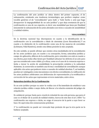 Confirmacióndel Acto Jurídico UAP
4
La confirmación del acto jurídico se ubica dentro del primer supuesto, el de
subsanación, existiendo una tendencia terminológica que prefiere emplear como
vocablo genérico el de “convalidación” para ludir a “todo hecho o acto que haga
desaparecer la impugnabilidad de un acto jurídico” y que deja constancia de que la
confirmación es una de sus especies, es decir una modalidad que tiene por finalidad
únicamente la subsanación de los actos afectados con vicios o causales de anulabilidad
o nulidad relativa.
VIDALRAMÍREZ
En la doctrina nacional hay discrepancia en cuanto a la identificación de la
confirmación con la convalidación a título de sinonimia (Leon Barandiarán) Y en
cuanto a la distinción de la confirmación como una de las maneras de convalidar
(Lohmann, Vidal Ramírez), siendo esta última posición la más aceptada.
En este sentido, se puede afirmar que existen otras modalidades de la convalidación
de los actos jurídicos que, en cuanto a su concepción, forma, naturaleza jurídica y
campo de aplicación, difieren de la confirmación, pero coinciden con está en cuanto a
sus efectos, pues todas ellas tienen por finalidad subsanar los defectos d un acto para
que sea considerado como válido y/o eficaz, como es el caso de la renuncia expresa o
tácita a incoar la acción de anulabilidad, la prescripción extintiva y la caducidad.
Asimismo, la conversión es también una forma o modalidad de convalidación aunque
aplicable a los actos que padecen vicios o causales de nulidad absoluta. Y, así también,
puedan ser catalogados como mecanismos con efectos convalidantes, la ratificación de
los actos jurídicos celebramos con deficiencias de representación y la rectificación o
corrección de los actos que representan errores materiales, entre otros.
Naturaleza Jurídica De La Confirmación
Es un acto jurídico porque su autor lo realiza con el fin inmediato de establecer una
relación jurídica válida o mejor dicho, de liberar a la relación existente del peligro de
aniquilación.
Es unilateral, porque basta para crearla la voluntad de una sola persona, que para el
caso es el titular de la acción de nulidad relativa. Acerca de esto dice el art. 1064: “La
confirmación sea expresa o tácita, no exige el concurso de la parte a cuyo favor se
hace. De aquí estas dos consecuencias prácticas:
1° la confirmación no puede ser revocada bajo pretexto de que la otra parte no la
hubiese aceptado.
 