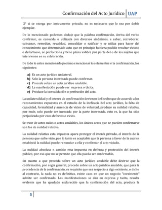 Confirmacióndel Acto Jurídico UAP
5
2° si se otorga por instrumento privado, no es necesario que lo sea por doble
ejemplar.
De lo mencionado podemos deduje que la palabra confirmación, deriva del verbo
confirmar, es conocida o utilizada con diversos sinónimos, a saber, corroborar,
subsanar, remediar, revalidad, convalidar o ratificar y se utiliza para hacer del
conocimiento que determinado acto que en principio hubiera podido resultar vicioso
o defectuoso, se perfecciona y tiene plena validez por parte del o de los sujetos que
intervienen en su celebración.
De todo lo antes mencionado podemos mencionar los elementos e la confirmación, los
siguientes:
a) Es un acto jurídico unilateral.
b) Solo la persona interesada puede confirmar.
c) Procede sobre un acto jurídico anulable.
d) La manifestación puede ser expresa o tácita.
e) Produce la convalidación o perfección del acto.
La unilateralidad y el interés de confirmación devienen del hecho que de acuerdo a los
razonamientos expuestos en el estudio de la ineficacia del acto jurídico, la falta de
capacidad, formalidad y ausencia de vicios de voluntad, produce su nulidad relativa,
por ende, solo puede ser invocada por la parte interesada, esto es, la que ha sido
perjudicada por esos defectos o vicios.
Se trate de actos nulos o actos anulables, los únicos actos que se pueden confirmarse
son los de nulidad relativa.
La nulidad relativa esta impuesta apara proteger el interés privado, el interés de la
persona que sufre vicio, por lo tanto es aceptable que la persona a favor de la cual se
estableció la nulidad puede renunciar a ella y confirmar el acto viciado.
La nulidad absoluta n cambio esta impuesta en defensa y protección del interés
público, por eso que no se permite que ella pueda ser confirmable.
En cuanto a que proceda sobre un acto jurídico anulable debe decirse que la
confirmación, por regla general, procede sobre un acto jurídico anulable, que para la
procedencia de la confirmación, es requisito que sea respecto a algo existente, o dicho
al contrario, la nada no es definitiva, existe caos en que un negocio “inexistente”
admite ser confirmado. Las manifestaciones se dan en expresa y tacita, resulta
evidente que ha quedado esclarecido que la confirmación del acto, produce la
 