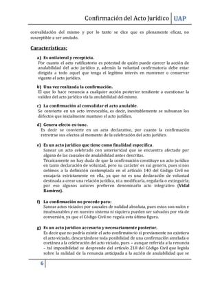Confirmacióndel Acto Jurídico UAP
6
convalidación del mismo y por lo tanto se dice que es plenamente eficaz, no
susceptible a ser anulado.
Características:
a) Es unilateral y recepticia.
Por cuanto el acto ratificatorio es potestad de quién puede ejercer la acción de
anulabilidad del acto jurídico y, además la voluntad confirmatoria debe estar
dirigida a todo aquel que tenga el legítimo interés en mantener o conservar
vigente el acto jurídico.
b) Una vez realizada la confirmación.
El que lo hace renuncia a cualquier acción posterior tendiente a cuestionar la
validez del acto jurídico vía la anulabilidad del mismo.
c) La confirmación al convalidar el acto anulable.
Se convierte en un acto irrevocable, es decir, inevitablemente se subsanan los
defectos que inicialmente mantuvo el acto jurídico.
d) Genera efecto ex-tunc.
Es decir se convierte en un acto declarativo, por cuanto la confirmación
retrotrae sus efectos al momento de la celebración del acto jurídico.
e) Es un acto jurídico que tiene como finalidad específica.
Sanear un acto celebrado con anterioridad que se encuentra afectado por
alguna de las causales de anulabilidad antes descritas.
Técnicamente no hay duda de que la confirmación constituye un acto jurídico
en tanto declaración de voluntad, pero su carácter es sui generis, pues si nos
ceñimos a la definición contemplada en el artículo 140 del Código Civil no
encajaría estrictamente en ella, ya que no es una declaración de voluntad
destinada a crear una relación jurídica, ni a modificarla, regularla o extinguirla;
por eso algunos autores prefieren denominarlo acto integrativo (Vidal
Ramírez).
f) La confirmación no procede para:
Sanear actos viciados por causales de nulidad absoluta, pues estos son nulos e
insubsanables y en nuestro sistema ni siquiera pueden ser salvados por vía de
conversión, ya que el Código Civil no regula esta última figura.
g) Es un acto jurídico accesorio y necesariamente posterior.
Es decir que no podría existir el acto confirmatorio si previamente no existiera
el acto viciado, descartándose toda posibilidad de una confirmación antelada o
coetánea a la celebración del acto viciado, pues – aunque referida a la renuncia
– tal imposibilidad se desprende del artículo 218 del Código Civil que legisla
sobre la nulidad de la renuncia anticipada a la acción de anulabilidad que se
 