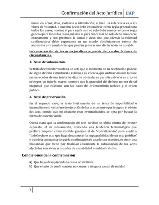 Confirmacióndel Acto Jurídico UAP
7
funde en error, dolo, violencia o intimidación; si bien la referencia es a los
vicios de voluntad, a nuestro juicio debe entenderse como regla general para
todos los casos, máxime si para confirmar no solo debe conocerse como regla
general para todos los casos, máxime si para confirmar no solo debe conocerse
exactamente y con precisión la causal o vicio, sino que además la voluntad
confirmatoria debe expresarse en un estado absolutamente exento de
anomalías o circunstancias que puedan generar una declaración no querida.
La conservación de los actos jurídicos se puede dar en dos órdenes de
circunstancias.
1. Nivel de Subsanación.
Se trata de conceder validez a un acto que al momento de su celebración padece
de algún defecto estructural o relativo a su eficacia, que ordinariamente lo hace
en merecedor de una tutela jurídica, no obstante, se permite salvarlo en aras de
proteger un interés mayor, siempre que la gravedad del defecto no sea de tal
magnitud que colisione con las bases del ordenamiento jurídico y el orden
público.
2. Nivel de preservación.
En el segundo caso, se trata básicamente de un tema de imposibilidad o
incumplimiento en la fase de ejecución de las prestaciones que integran el objeto
del acto, siendo que no obstante estas eventualidades, se opta por buscar la
forma de hacerlo viable.
Queda claro que la confirmación del acto jurídico se ubica dentro del primer
supuesto, el de subsanación, existiendo una tendencia terminológica que
prefiere emplear como vocablo genérico el de “convalidación” para aludir a
“todo hecho o acto que haga desaparecer la impugnabilidad de un acto jurídico”
y que deja constancia de que la confirmación es una de sus especies, es decir una
modalidad que tiene por finalidad únicamente la subsanación de los actos
afectados con vicios o causales de anulabilidad o nulidad relativa.
Condiciones de la confirmación
a) Que haya desaparecido la causa de invalidez.
b) Que el acto de confirmación, no concurra ninguna causal de nulidad
 