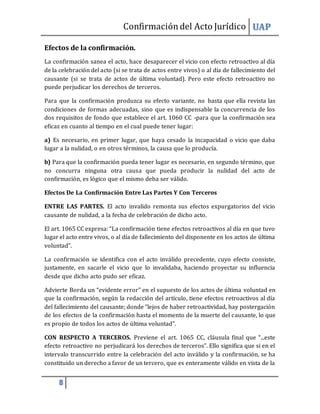 Confirmacióndel Acto Jurídico UAP
8
Efectos de la confirmación.
La confirmación sanea el acto, hace desaparecer el vicio con efecto retroactivo al día
de la celebración del acto (si se trata de actos entre vivos) o al día de fallecimiento del
causante (si se trata de actos de última voluntad). Pero este efecto retroactivo no
puede perjudicar los derechos de terceros.
Para que la confirmación produzca su efecto variante, no basta que ella revista las
condiciones de formas adecuadas, sino que es indispensable la concurrencia de los
dos requisitos de fondo que establece el art. 1060 CC -para que la confirmación sea
eficaz en cuanto al tiempo en el cual puede tener lugar:
a) Es necesario, en primer lugar, que haya cesado la incapacidad o vicio que daba
lugar a la nulidad, o en otros términos, la causa que lo producía.
b) Para que la confirmación pueda tener lugar es necesario, en segundo término, que
no concurra ninguna otra causa que pueda producir la nulidad del acto de
confirmación, es lógico que el mismo deba ser válido.
Efectos De La Confirmación Entre Las Partes Y Con Terceros
ENTRE LAS PARTES. El acto invalido remonta sus efectos expurgatorios del vicio
causante de nulidad, a la fecha de celebración de dicho acto.
El art. 1065 CC expresa: “La confirmación tiene efectos retroactivos al día en que tuvo
lugar el acto entre vivos, o al día de fallecimiento del disponente en los actos de última
voluntad”.
La confirmación se identifica con el acto inválido precedente, cuyo efecto consiste,
justamente, en sacarle el vicio que lo invalidaba, haciendo proyectar su influencia
desde que dicho acto pudo ser eficaz.
Advierte Borda un “evidente error” en el supuesto de los actos de última voluntad en
que la confirmación, según la redacción del artículo, tiene efectos retroactivos al día
del fallecimiento del causante; donde “lejos de haber retroactividad, hay postergación
de los efectos de la confirmación hasta el momento de la muerte del causante, lo que
es propio de todos los actos de última voluntad”.
CON RESPECTO A TERCEROS. Previene el art. 1065 CC, cláusula final que “...este
efecto retroactivo no perjudicará los derechos de terceros”. Ello significa que si en el
intervalo transcurrido entre la celebración del acto inválido y la confirmación, se ha
constituido un derecho a favor de un tercero, que es enteramente válido en vista de la
 
