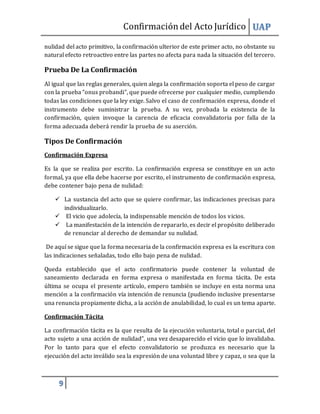 Confirmacióndel Acto Jurídico UAP
9
nulidad del acto primitivo, la confirmación ulterior de este primer acto, no obstante su
natural efecto retroactivo entre las partes no afecta para nada la situación del tercero.
Prueba De La Confirmación
Al igual que las reglas generales, quien alega la confirmación soporta el peso de cargar
con la prueba “onus probandi”, que puede ofrecerse por cualquier medio, cumpliendo
todas las condiciones que la ley exige. Salvo el caso de confirmación expresa, donde el
instrumento debe suministrar la prueba. A su vez, probada la existencia de la
confirmación, quien invoque la carencia de eficacia convalidatoria por falla de la
forma adecuada deberá rendir la prueba de su aserción.
Tipos De Confirmación
Confirmación Expresa
Es la que se realiza por escrito. La confirmación expresa se constituye en un acto
formal, ya que ella debe hacerse por escrito, el instrumento de confirmación expresa,
debe contener bajo pena de nulidad:
 La sustancia del acto que se quiere confirmar, las indicaciones precisas para
individualizarlo.
 El vicio que adolecía, la indispensable mención de todos los vicios.
 La manifestación de la intención de repararlo, es decir el propósito deliberado
de renunciar al derecho de demandar su nulidad.
De aquí se sigue que la forma necesaria de la confirmación expresa es la escritura con
las indicaciones señaladas, todo ello bajo pena de nulidad.
Queda establecido que el acto confirmatorio puede contener la voluntad de
saneamiento declarada en forma expresa o manifestada en forma tácita. De esta
última se ocupa el presente artículo, empero también se incluye en esta norma una
mención a la confirmación vía intención de renuncia (pudiendo inclusive presentarse
una renuncia propiamente dicha, a la acción de anulabilidad, lo cual es un tema aparte.
Confirmación Tácita
La confirmación tácita es la que resulta de la ejecución voluntaria, total o parcial, del
acto sujeto a una acción de nulidad”, una vez desaparecido el vicio que lo invalidaba.
Por lo tanto para que el efecto convalidatorio se produzca es necesario que la
ejecución del acto inválido sea la expresión de una voluntad libre y capaz, o sea que la
 