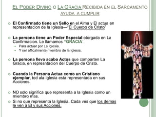 EL PODER DIVINO O LA GRACIA RECIBIDA EN EL SARCAMENTO
AYUDA A CUMPLIR


El Confirmado tiene un Sello en el Alma y El actua en
representacion de la Iglesia—―El Cuerpo de Cristo‖



La persona tiene un Poder Especial otorgada en La
Confirmacion. Le llamamos “GRACIA‖,



Para actuar por La Iglesia.
Y ser officalmente miembro de la Iglesia.



La persona lleva acabo Actos que comparten La
Gracia, en represntacion del Cuerpo de Cristo.



Cuando la Persona Actua como un Cristiano
ejemplar, tod ala Iglesia esta representada en sus
Acciones.



NO solo significa que representa a la Iglesia como un
miembro mas.
Si no que representa la Iglesia, Cada ves que los demas
le ven a El y sus Acciones.



 