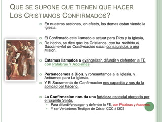 QUE SE SUPONE QUE TIENEN QUE HACER
LOS CRISTIANOS CONFIRMADOS?


En nuestras acciones, en efecto, los demas estan viendo la
Iglesia.



El Confirmado esta llamado a actuar para Dios y la Iglesia,
De hecho, se dice que los Cristianos, que ha recibido el
Sacramentot de Confirmacion estan consagrados a una
Mision.





Estamos llamados a evangelizar, difundir y defender la FE
con Palabras Y Acciones



Pertenecemos a Dios, y rpresentamos a la Iglesia, y
Actuamos para La Iglesia.
Y El Sacramento de Confirmacion nos capacita y nos da la
abilidad par hacerlo.





La Confirmacion nos da una fortaleza especial otorgada por
el Espiritu Santo.



Para difundir/propagar y defender la FE, con Palabras y Acciones
Y ser Verdaderos Testigos de Cristo. CCC #1303

 