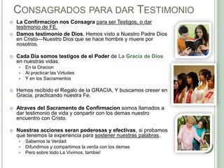 CONSAGRADOS PARA DAR TESTIMONIO





La Confirmacion nos Consagra para ser Testigos, o dar
testimonio de FE.
Damos testimonio de Dios, Hemos visto a Nuestro Padre Dios
en Cristo—Nuestro Dios que se hace hombre y muere por
nosotros.

Cada Dia somos testigos de el Poder de La Gracia de Dios
en nuestras vidas.




En la Oracion
Al practicar las Virtudes
Y en los Sacramentos



Hemos recibido el Regalo de la GRACIA, Y buscamos creser en
Gracia, practicando nuestra Fe.



Atraves del Sacramento de Confirmacion somos llamados a
dar testimonio de vida y conpartir con los demas nuestro
encuentro con Cristo.



Nuestras acciones seran poderosas y efectivas, si probamos
que tenemos la experiencia para sostener nuestras palabras,




Sabemos la Verdad
Difundimos y compartimos la verda con los demas
Pero sobre todo La Vivimos, tambie!

 